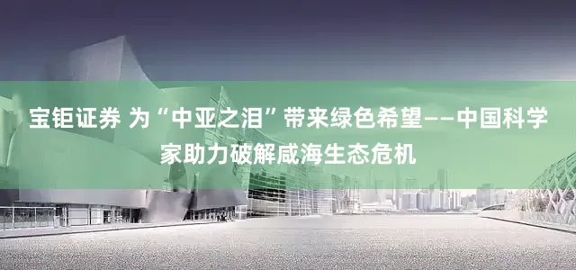 宝钜证券 为“中亚之泪”带来绿色希望——中国科学家助力破解咸海生态危机