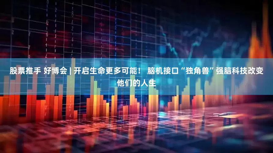 股票推手 好博会 | 开启生命更多可能！ 脑机接口“独角兽”强脑科技改变他们的人生