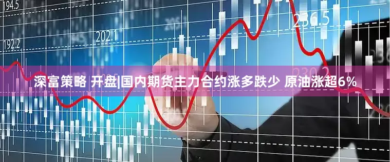 深富策略 开盘|国内期货主力合约涨多跌少 原油涨超6%