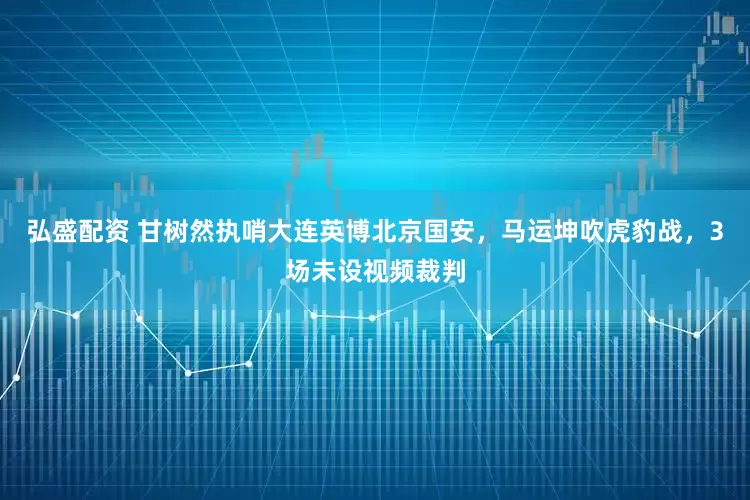 弘盛配资 甘树然执哨大连英博北京国安，马运坤吹虎豹战，3场未设视频裁判
