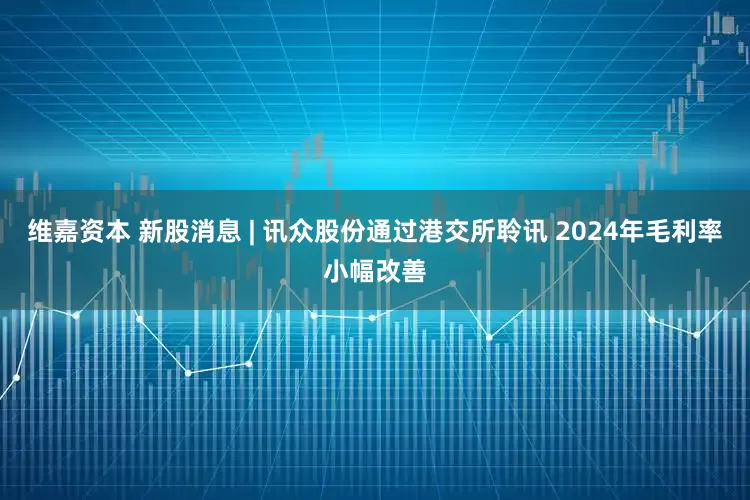 维嘉资本 新股消息 | 讯众股份通过港交所聆讯 2024年毛利率小幅改善