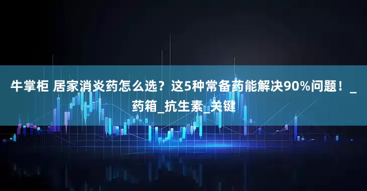 牛掌柜 居家消炎药怎么选？这5种常备药能解决90%问题！_药箱_抗生素_关键