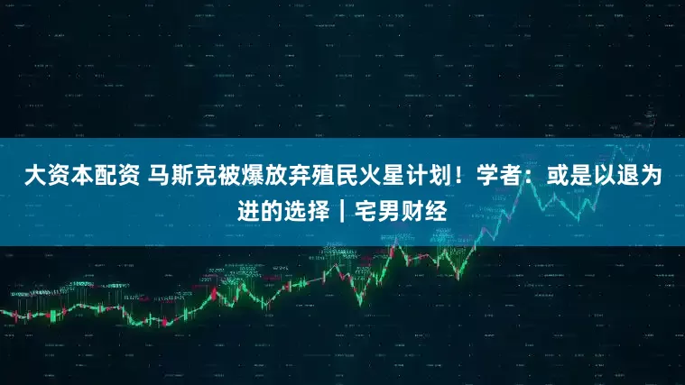 大资本配资 马斯克被爆放弃殖民火星计划！学者：或是以退为进的选择｜宅男财经