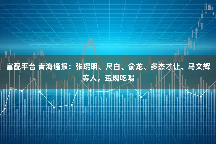 富配平台 青海通报：张琨明、尺白、俞龙、多杰才让、马文辉等人，违规吃喝