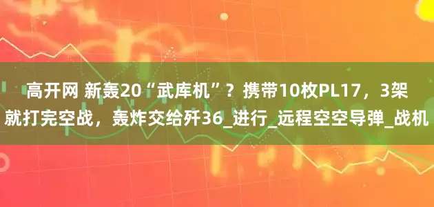 高开网 新轰20“武库机”？携带10枚PL17，3架就打完空战，轰炸交给歼36_进行_远程空空导弹_战机