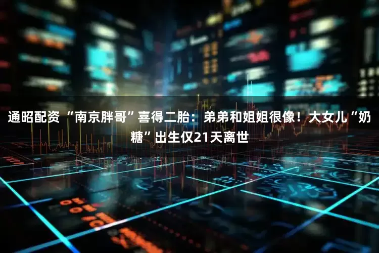 通昭配资 “南京胖哥”喜得二胎：弟弟和姐姐很像！大女儿“奶糖”出生仅21天离世