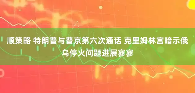 顺策略 特朗普与普京第六次通话 克里姆林宫暗示俄乌停火问题进展寥寥