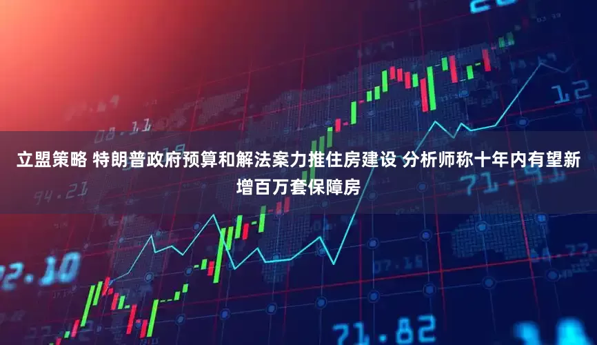 立盟策略 特朗普政府预算和解法案力推住房建设 分析师称十年内有望新增百万套保障房