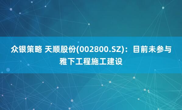 众银策略 天顺股份(002800.SZ)：目前未参与雅下工程施工建设