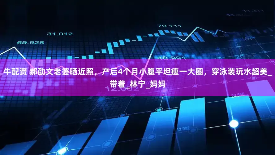 牛配资 郝劭文老婆晒近照，产后4个月小腹平坦瘦一大圈，穿泳装玩水超美_带着_林宁_妈妈