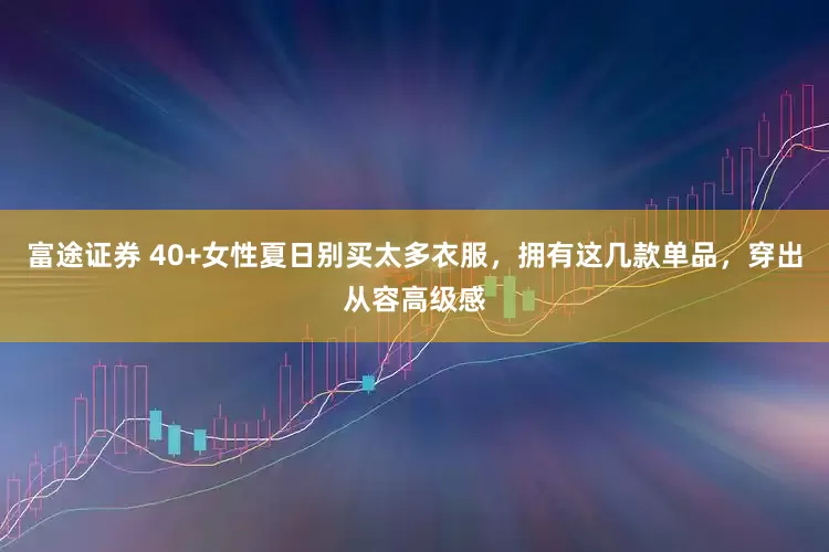 富途证券 40+女性夏日别买太多衣服，拥有这几款单品，穿出从容高级感
