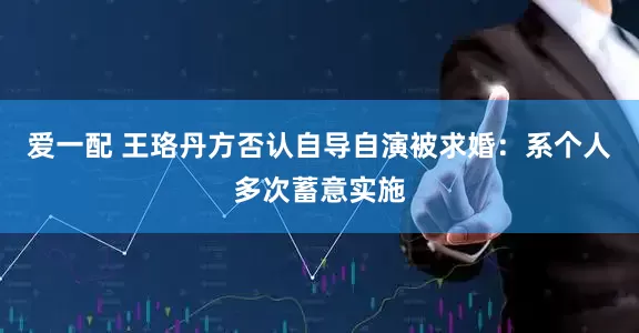 爱一配 王珞丹方否认自导自演被求婚：系个人多次蓄意实施