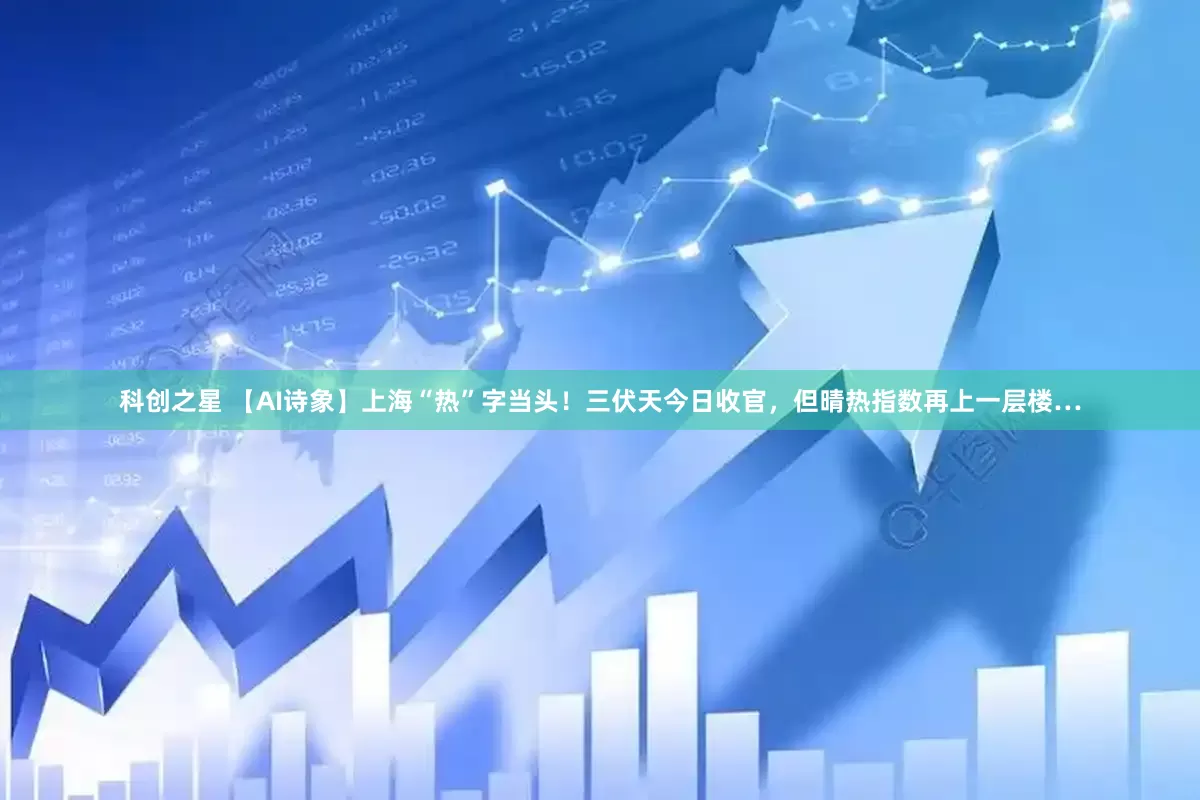 科创之星 【AI诗象】上海“热”字当头！三伏天今日收官，但晴热指数再上一层楼…
