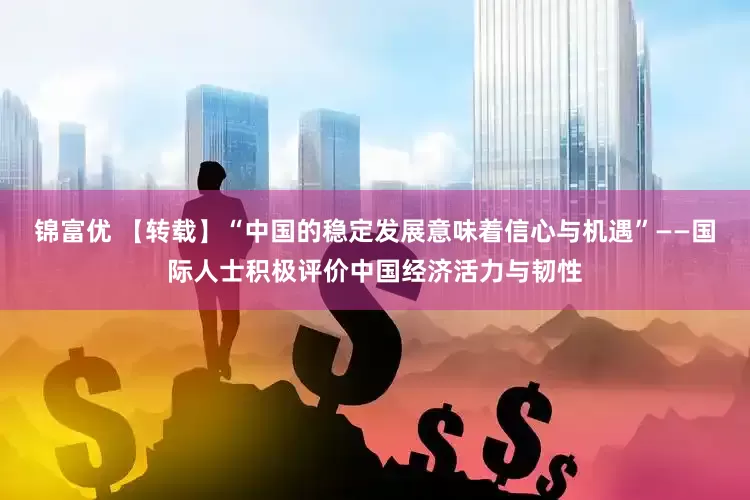锦富优 【转载】“中国的稳定发展意味着信心与机遇”——国际人士积极评价中国经济活力与韧性