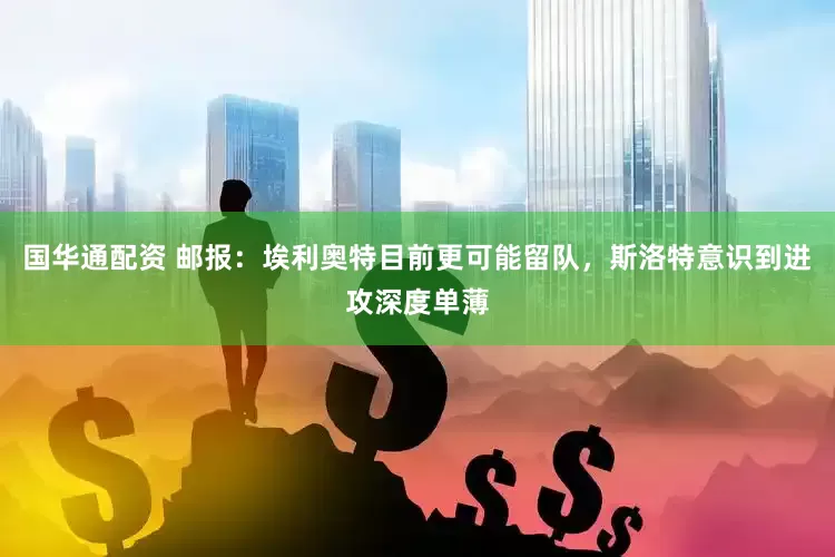 国华通配资 邮报：埃利奥特目前更可能留队，斯洛特意识到进攻深度单薄