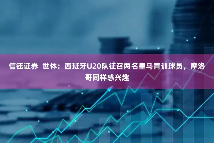 信钰证券  世体：西班牙U20队征召两名皇马青训球员，摩洛哥同样感兴趣