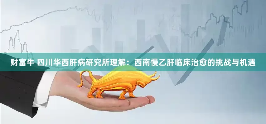财富牛 四川华西肝病研究所理解：西南慢乙肝临床治愈的挑战与机遇