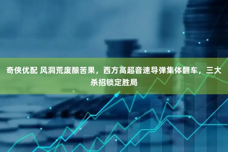 奇侠优配 风洞荒废酿苦果，西方高超音速导弹集体翻车，三大杀招锁定胜局