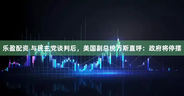 乐盈配资 与民主党谈判后，美国副总统万斯直呼：政府将停摆
