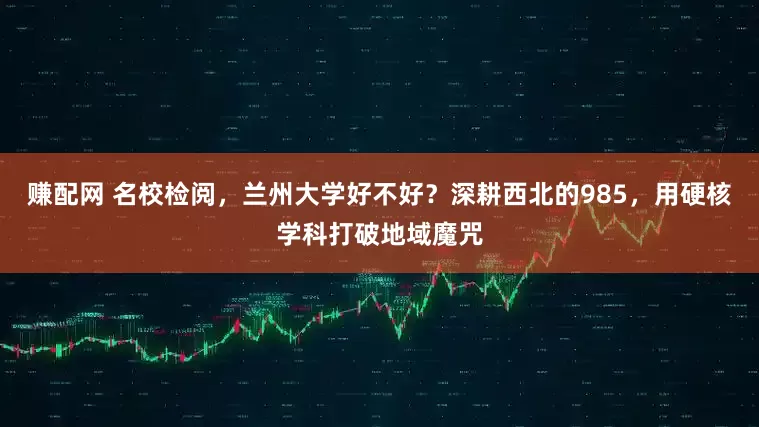 赚配网 名校检阅,兰州大学好不好?深耕西北的985,用硬核学科打破地域魔咒