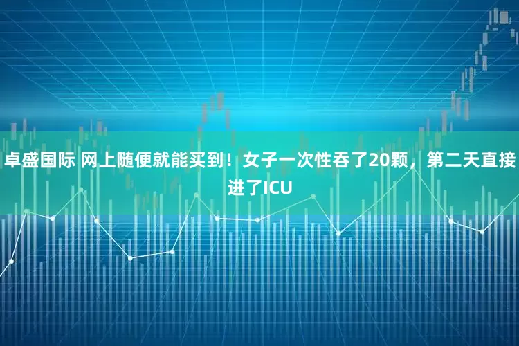 卓盛国际 网上随便就能买到！女子一次性吞了20颗，第二天直接进了ICU