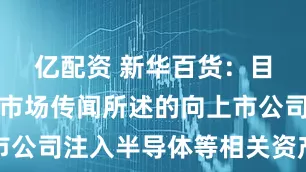 亿配资 新华百货：目前不存在市场传闻所述的向上市公司注入半导体等相关资产的事项