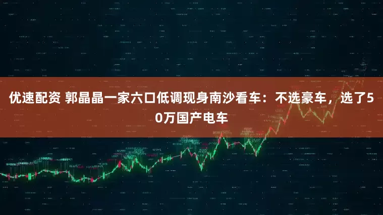 优速配资 郭晶晶一家六口低调现身南沙看车：不选豪车，选了50万国产电车