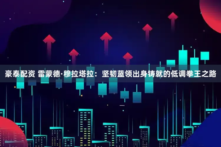 豪泰配资 雷蒙德·穆拉塔拉：坚韧蓝领出身铸就的低调拳王之路