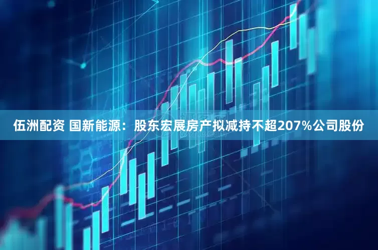 伍洲配资 国新能源：股东宏展房产拟减持不超207%公司股份