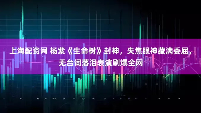 上海配资网 杨紫《生命树》封神，失焦眼神藏满委屈，无台词落泪表演刷爆全网